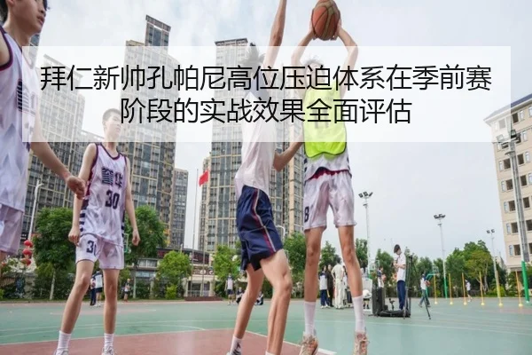 拜仁新帅孔帕尼高位压迫体系在季前赛阶段的实战效果全面评估