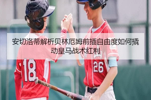 安切洛蒂解析贝林厄姆前插自由度如何撬动皇马战术红利